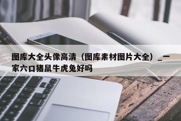图库大全头像高清（图库素材图片大全）_新澳门六开彩资料大全网址